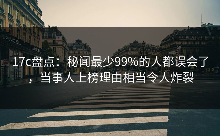 17c盘点：秘闻最少99%的人都误会了，当事人上榜理由相当令人炸裂