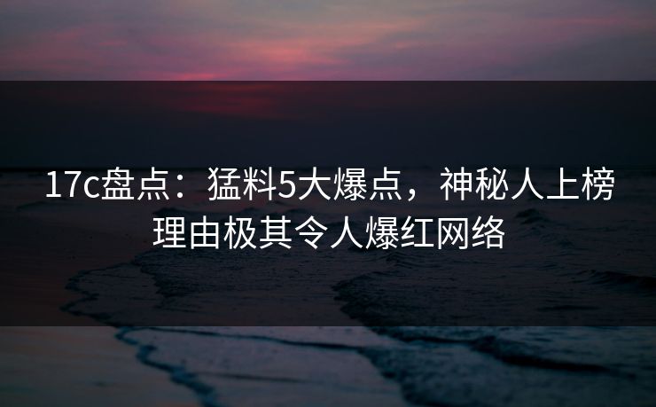 17c盘点:猛料5大爆点,神秘人上榜理由极其令人爆红网络 17c盘点:猛料5大爆点,神秘人上榜理由极其令人爆红网络