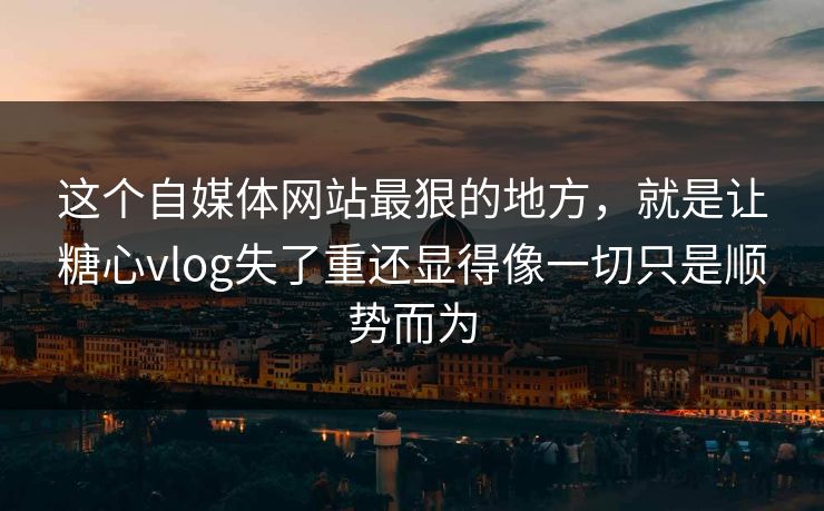 这个自媒体网站最狠的地方,就是让糖心vlog失了重还显得像一切只是顺势而为
