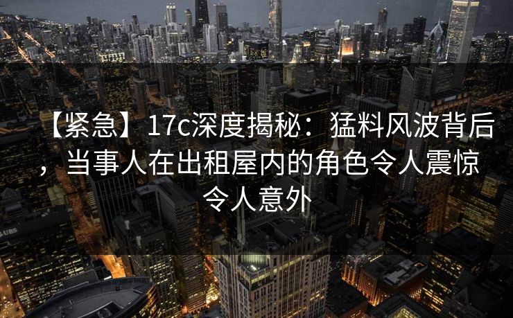 【紧急】17c深度揭秘:猛料风波背后,当事人在出租屋内的角色令人震惊令人意外
