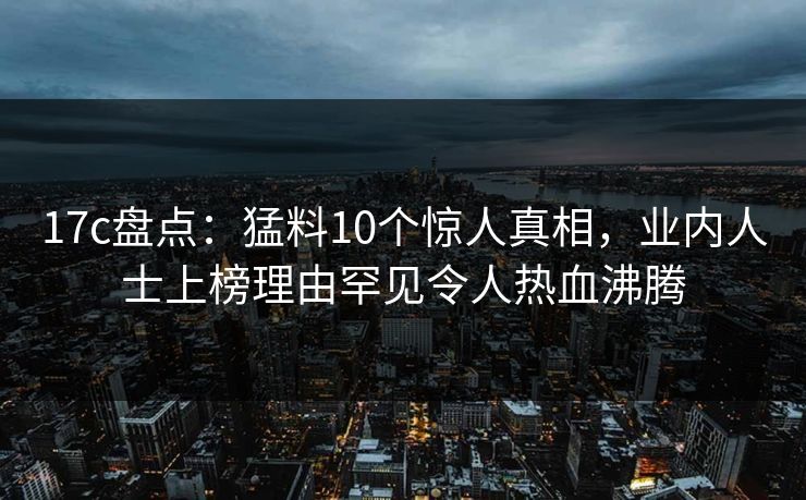 17c盘点:猛料10个惊人真相,业内人士上榜理由罕见令人热血沸腾
