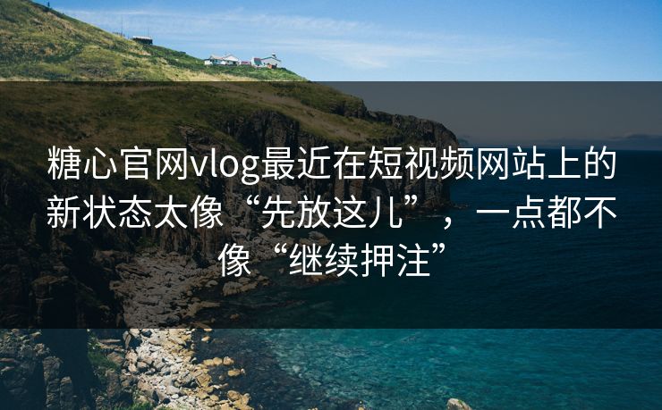 糖心官网vlog最近在短视频网站上的新状态太像“先放这儿”，一点都不像“继续押注”