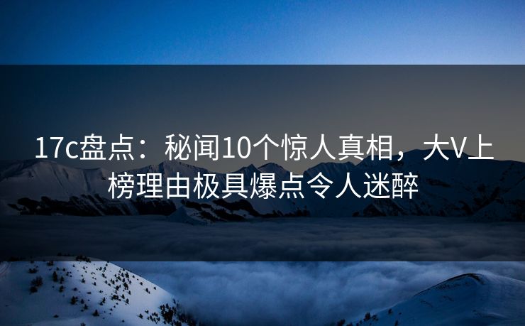 17c盘点:秘闻10个惊人真相,大V上榜理由极具爆点令人迷醉