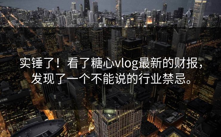 实锤了!看了糖心vlog最新的财报,发现了一个不能说的行业禁忌。