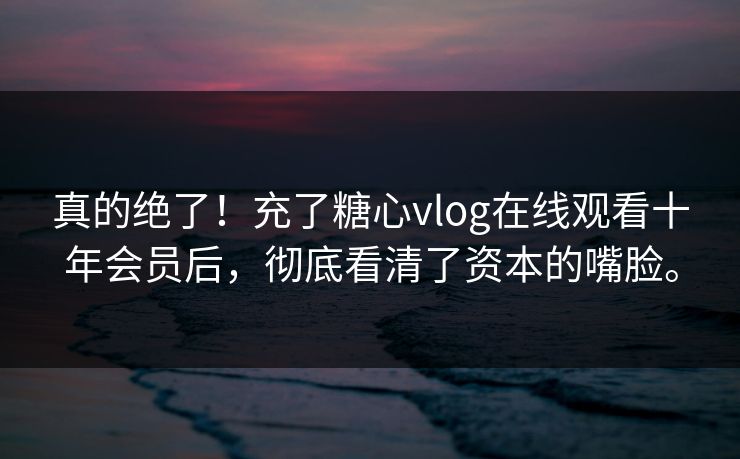 真的绝了!充了糖心vlog在线观看十年会员后,彻底看清了资本的嘴脸。