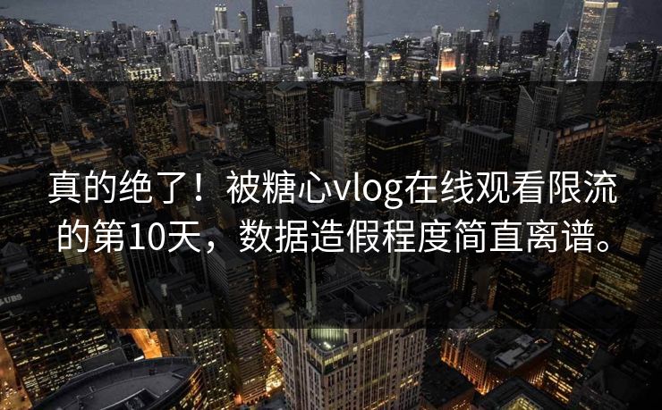 真的绝了!被糖心vlog在线观看限流的第10天,数据造假程度简直离谱。
