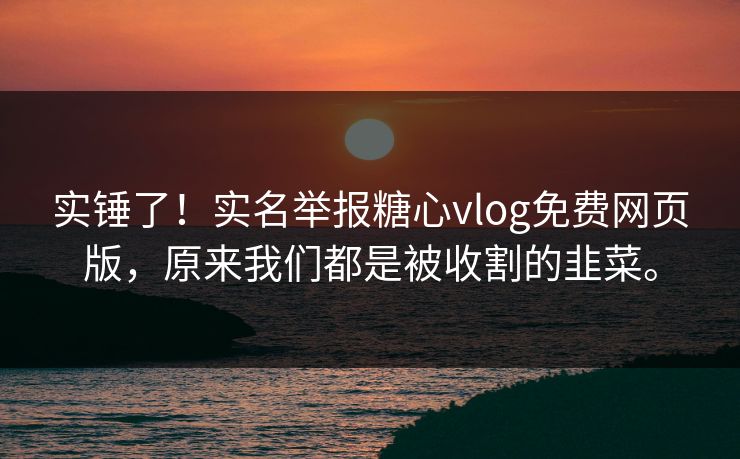 实锤了！实名举报糖心vlog免费网页版，原来我们都是被收割的韭菜。