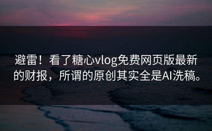 避雷！看了糖心vlog免费网页版最新的财报，所谓的原创其实全是AI洗稿。