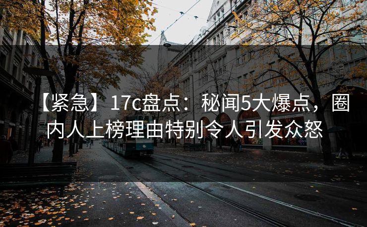 【紧急】17c盘点:秘闻5大爆点,圈内人上榜理由特别令人引发众怒