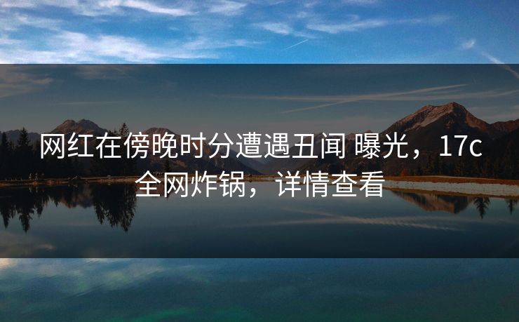网红在傍晚时分遭遇丑闻 曝光，17c全网炸锅，详情查看