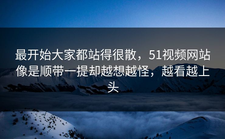 最开始大家都站得很散，51视频网站像是顺带一提却越想越怪，越看越上头