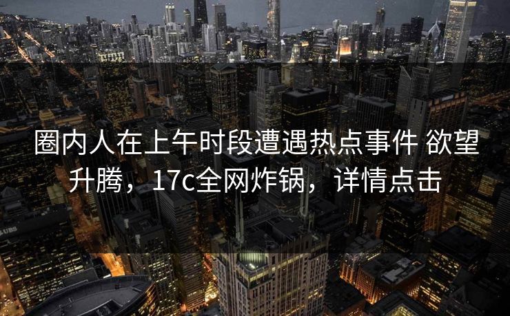圈内人在上午时段遭遇热点事件 欲望升腾,17c全网炸锅,详情点击