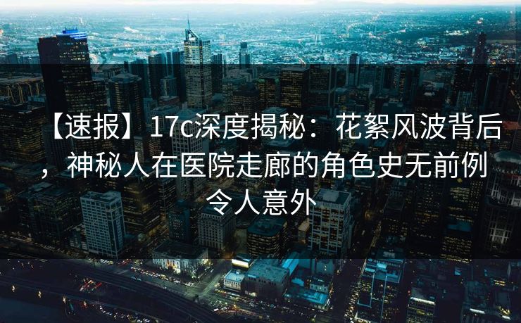 【速报】17c深度揭秘:花絮风波背后,神秘人在医院走廊的角色史无前例令人意外