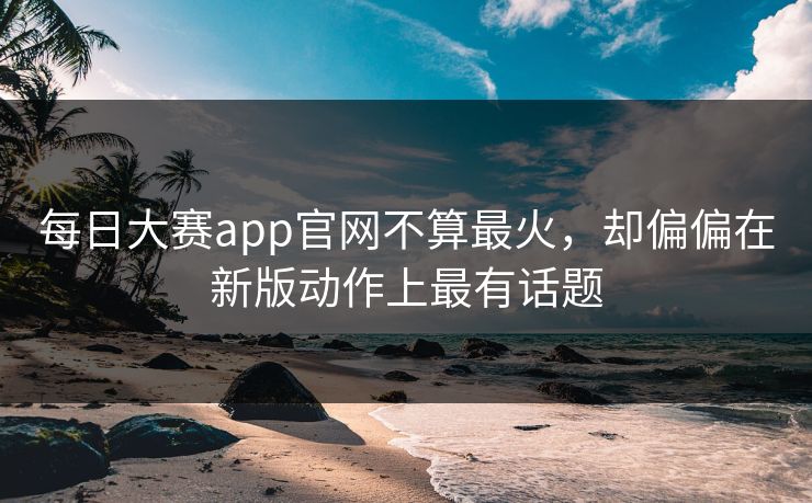 每日大赛app官网不算最火,却偏偏在新版动作上最有话题