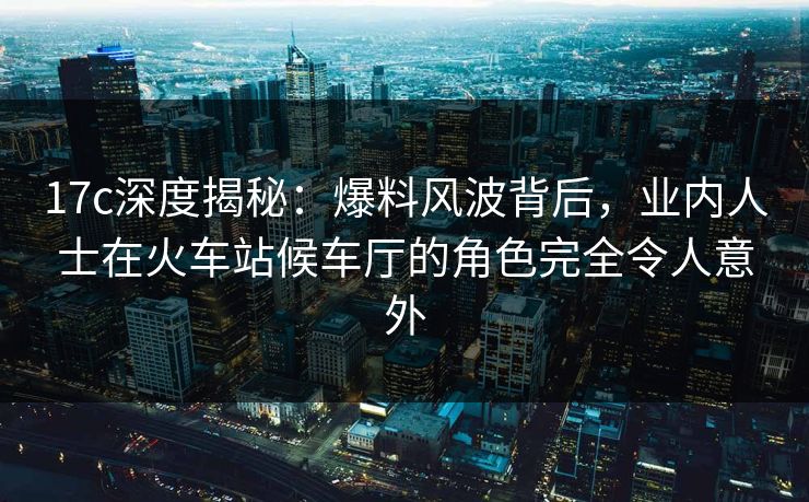 17c深度揭秘:爆料风波背后,业内人士在火车站候车厅的角色完全令人意外