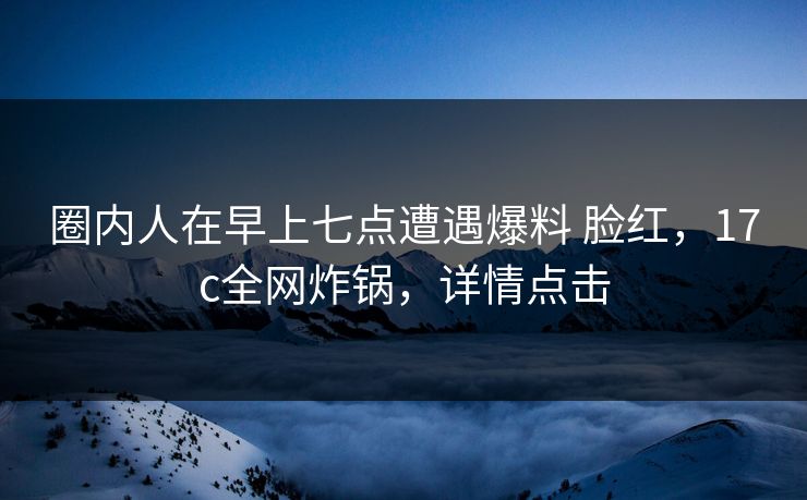 圈内人在早上七点遭遇爆料 脸红，17c全网炸锅，详情点击