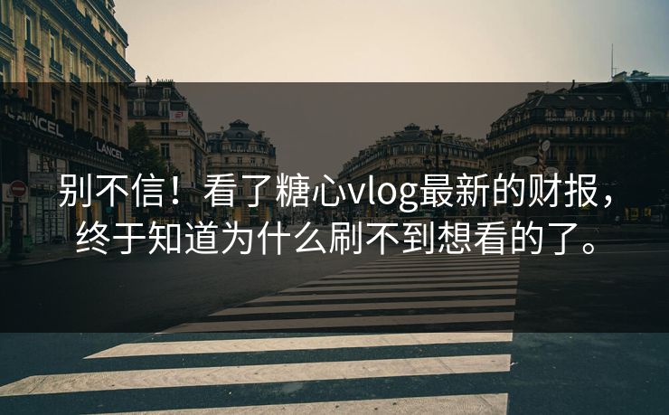 别不信!看了糖心vlog最新的财报,终于知道为什么刷不到想看的了。
