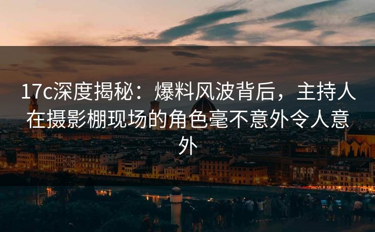 17c深度揭秘:爆料风波背后,主持人在摄影棚现场的角色毫不意外令人意外