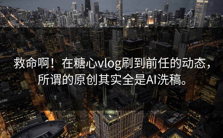 救命啊!在糖心vlog刷到前任的动态,所谓的原创其实全是AI洗稿。