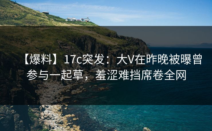 【爆料】17c突发:大V在昨晚被曝曾参与一起草,羞涩难挡席卷全网