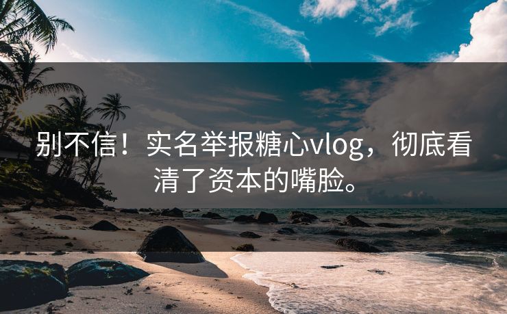 别不信!实名举报糖心vlog,彻底看清了资本的嘴脸。 别不信!实名举报糖心vlog,彻底看清了资本的嘴脸。