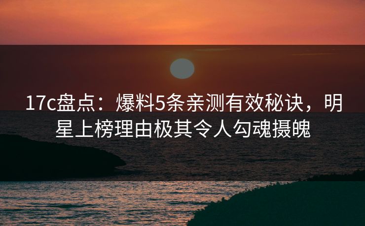 17c盘点:爆料5条亲测有效秘诀,明星上榜理由极其令人勾魂摄魄