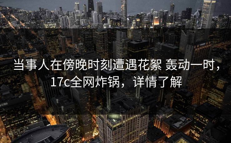 当事人在傍晚时刻遭遇花絮 轰动一时,17c全网炸锅,详情了解