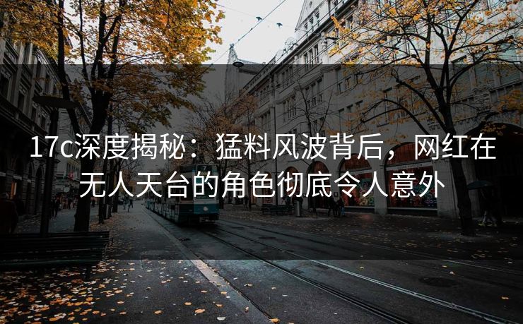 17c深度揭秘:猛料风波背后,网红在无人天台的角色彻底令人意外