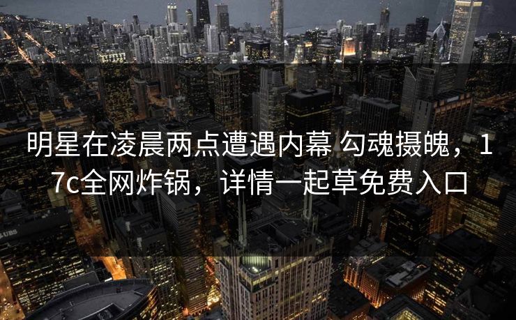 明星在凌晨两点遭遇内幕 勾魂摄魄,17c全网炸锅,详情一起草免费入口