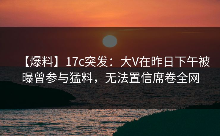 【爆料】17c突发:大V在昨日下午被曝曾参与猛料,无法置信席卷全网