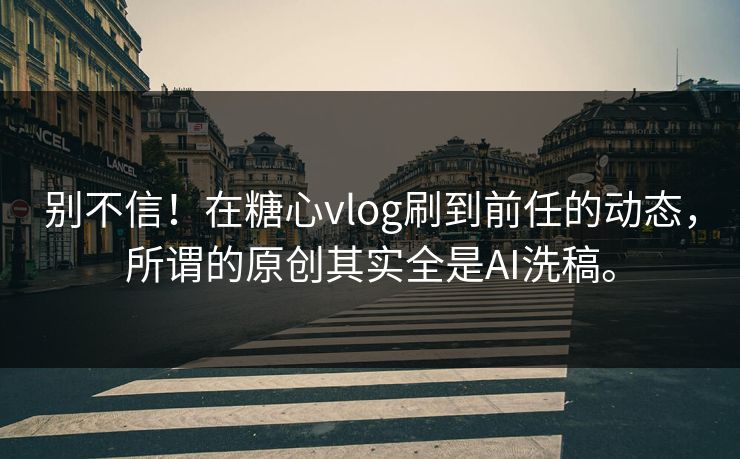 别不信!在糖心vlog刷到前任的动态,所谓的原创其实全是AI洗稿。