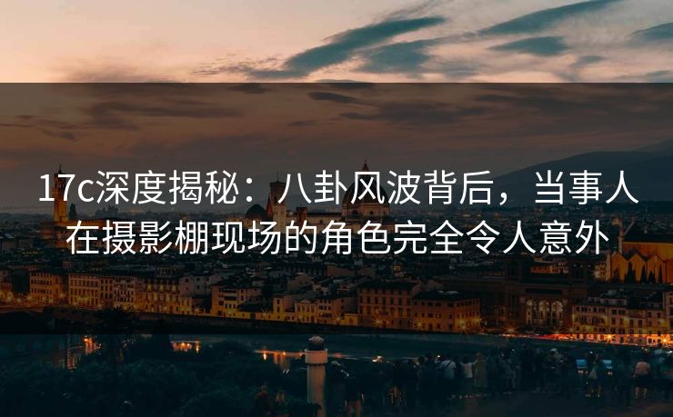 17c深度揭秘:八卦风波背后,当事人在摄影棚现场的角色完全令人意外