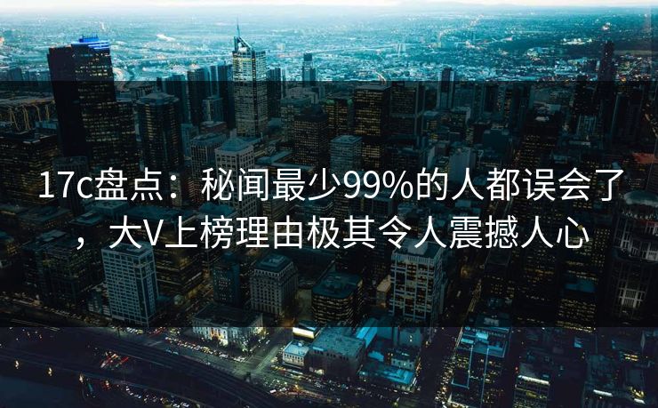 17c盘点:秘闻最少99%的人都误会了,大V上榜理由极其令人震撼人心