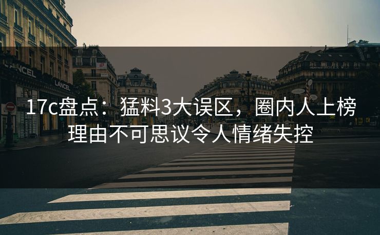17c盘点:猛料3大误区,圈内人上榜理由不可思议令人情绪失控