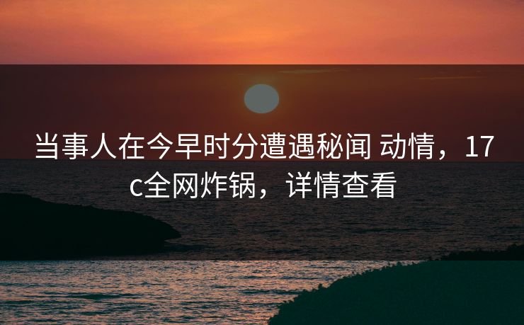 当事人在今早时分遭遇秘闻 动情,17c全网炸锅,详情查看