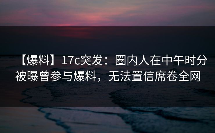 【爆料】17c突发:圈内人在中午时分被曝曾参与爆料,无法置信席卷全网