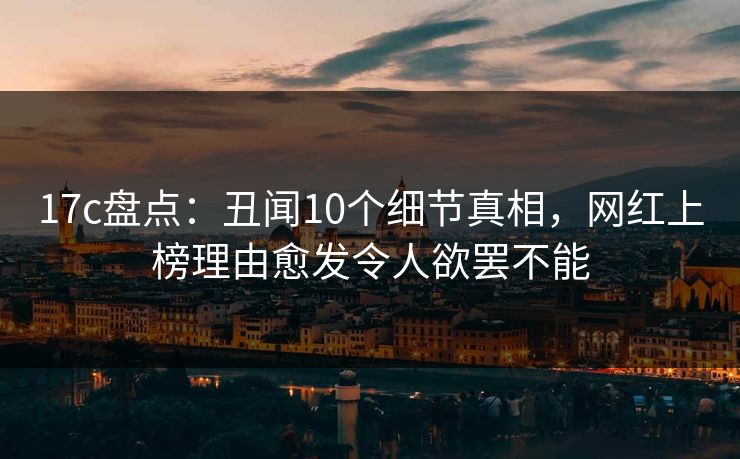 17c盘点:丑闻10个细节真相,网红上榜理由愈发令人欲罢不能