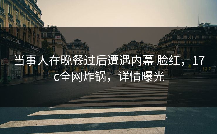 当事人在晚餐过后遭遇内幕 脸红，17c全网炸锅，详情曝光