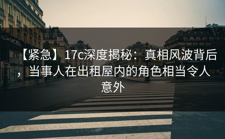 【紧急】17c深度揭秘：真相风波背后，当事人在出租屋内的角色相当令人意外