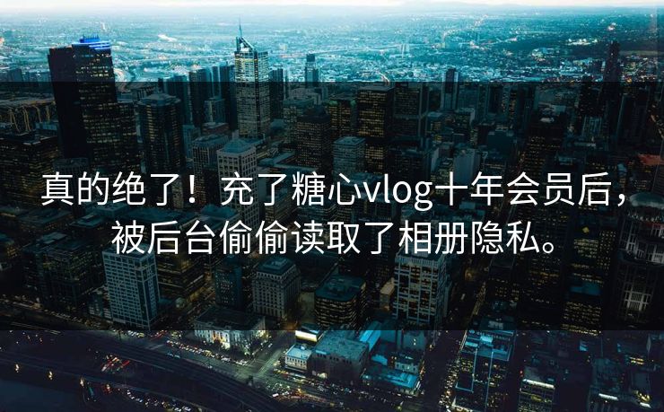真的绝了!充了糖心vlog十年会员后,被后台偷偷读取了相册隐私。
