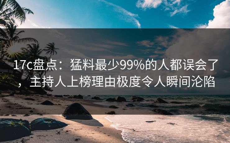 17c盘点:猛料最少99%的人都误会了,主持人上榜理由极度令人瞬间沦陷