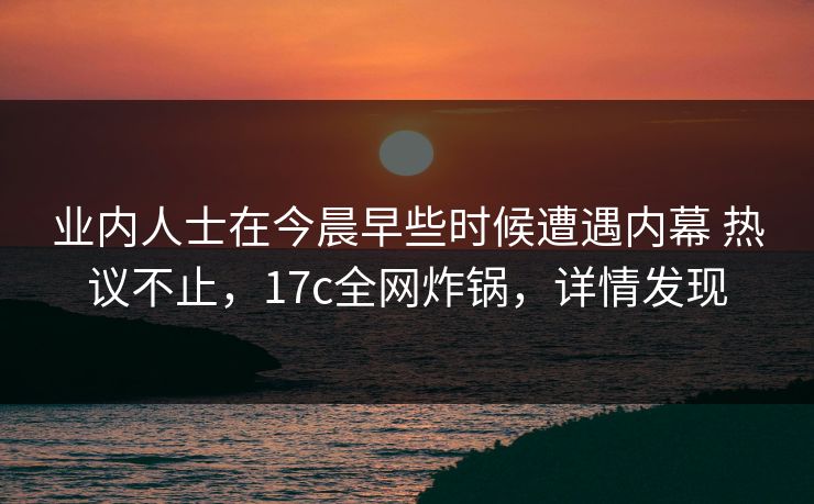业内人士在今晨早些时候遭遇内幕 热议不止,17c全网炸锅,详情发现 业内人士在今晨早些时候遭遇内幕 热议不止,17c全网炸锅,详情发现