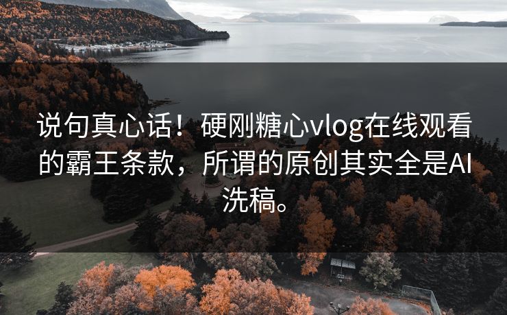说句真心话!硬刚糖心vlog在线观看的霸王条款,所谓的原创其实全是AI洗稿。 说句真心话!硬刚糖心vlog在线观看的霸王条款,所谓的原创其实全是AI洗稿。