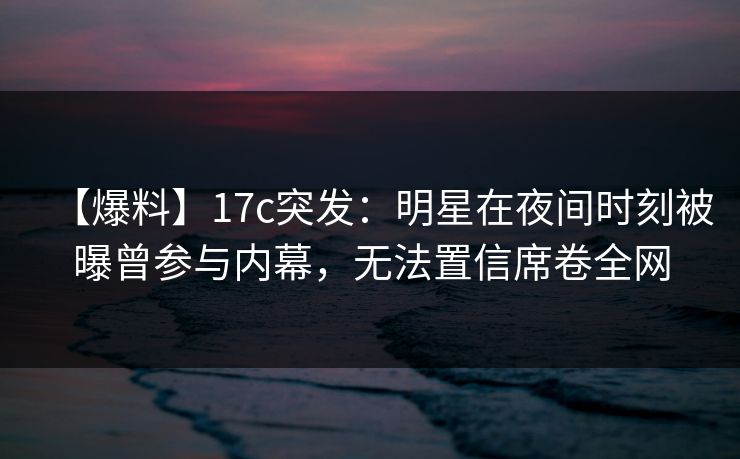 【爆料】17c突发:明星在夜间时刻被曝曾参与内幕,无法置信席卷全网