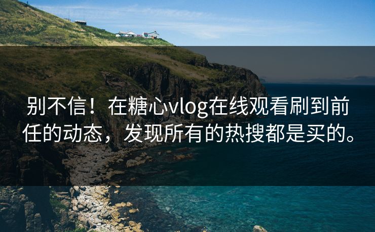 别不信！在糖心vlog在线观看刷到前任的动态，发现所有的热搜都是买的。