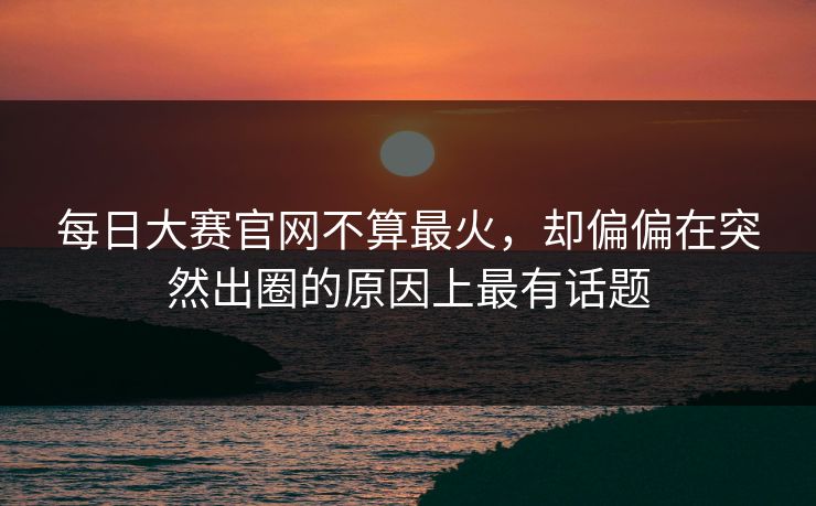 每日大赛官网不算最火，却偏偏在突然出圈的原因上最有话题
