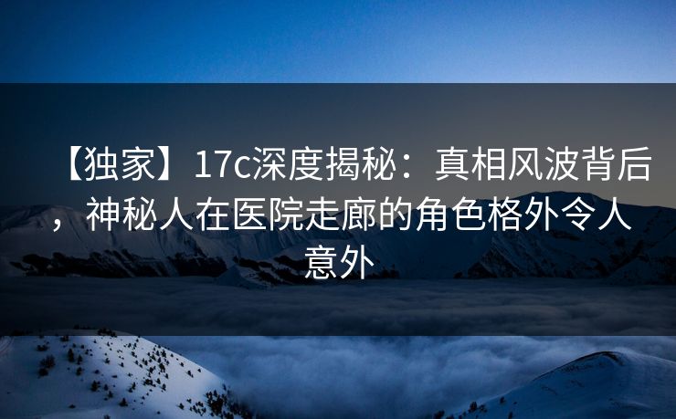 【独家】17c深度揭秘:真相风波背后,神秘人在医院走廊的角色格外令人意外